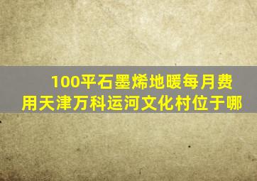 100平石墨烯地暖每月费用天津万科运河文化村位于哪