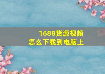 1688货源视频怎么下载到电脑上