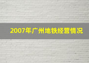 2007年广州地铁经营情况