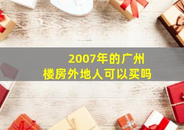 2007年的广州楼房外地人可以买吗