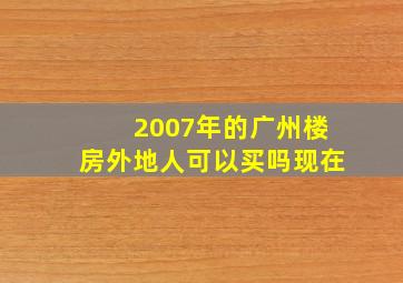 2007年的广州楼房外地人可以买吗现在