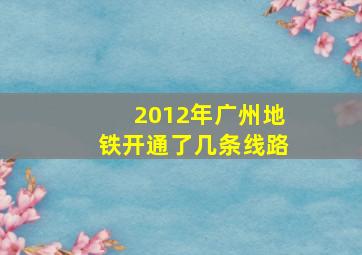 2012年广州地铁开通了几条线路