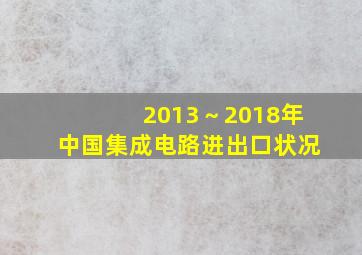 2013～2018年中国集成电路进出口状况