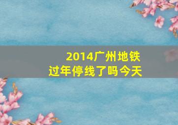 2014广州地铁过年停线了吗今天