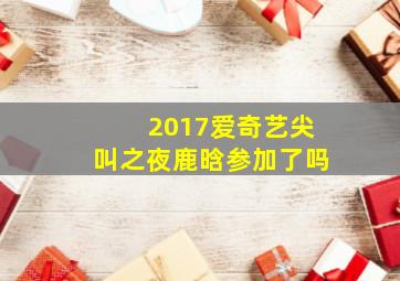 2017爱奇艺尖叫之夜鹿晗参加了吗