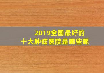 2019全国最好的十大肿瘤医院是哪些呢