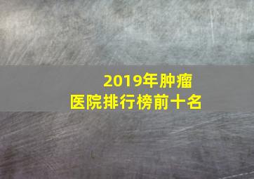 2019年肿瘤医院排行榜前十名