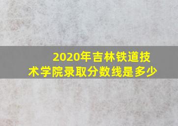 2020年吉林铁道技术学院录取分数线是多少