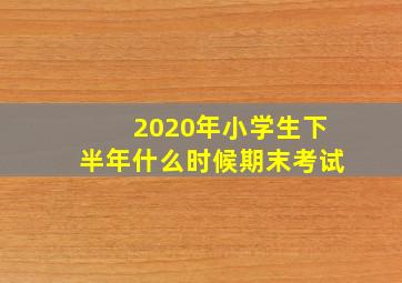 2020年小学生下半年什么时候期末考试