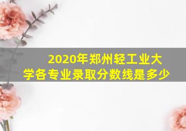 2020年郑州轻工业大学各专业录取分数线是多少