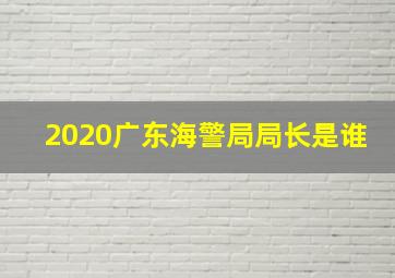 2020广东海警局局长是谁