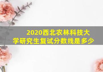 2020西北农林科技大学研究生复试分数线是多少