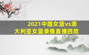 2021中国女篮vs澳大利亚女篮录像直播回放