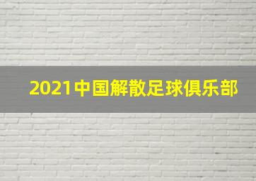 2021中国解散足球俱乐部