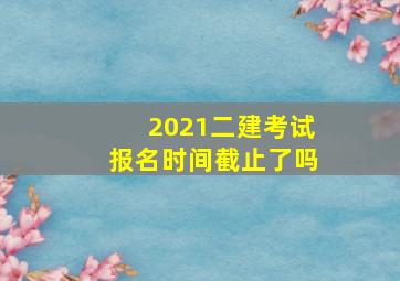 2021二建考试报名时间截止了吗