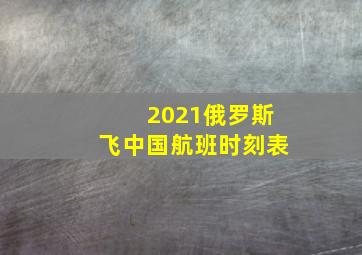 2021俄罗斯飞中国航班时刻表