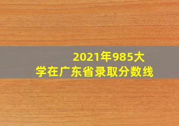 2021年985大学在广东省录取分数线