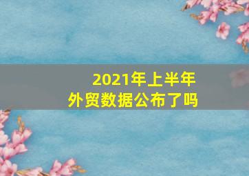 2021年上半年外贸数据公布了吗