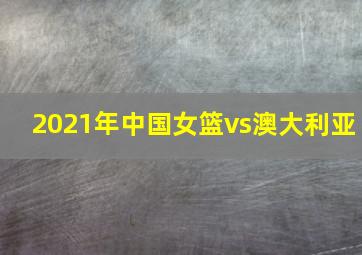 2021年中国女篮vs澳大利亚