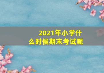 2021年小学什么时候期末考试呢