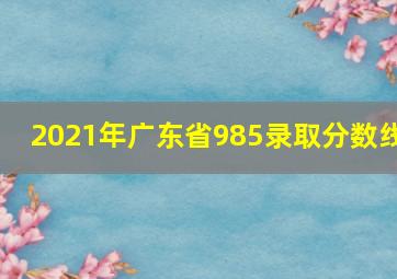 2021年广东省985录取分数线