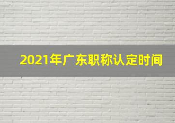 2021年广东职称认定时间