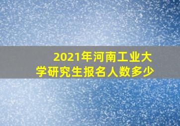 2021年河南工业大学研究生报名人数多少