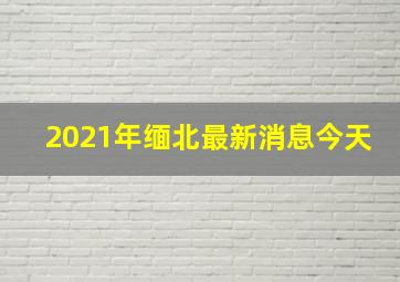 2021年缅北最新消息今天