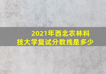 2021年西北农林科技大学复试分数线是多少