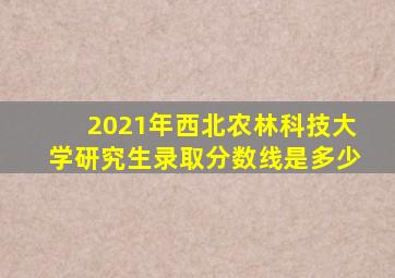 2021年西北农林科技大学研究生录取分数线是多少