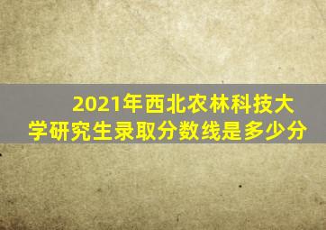 2021年西北农林科技大学研究生录取分数线是多少分