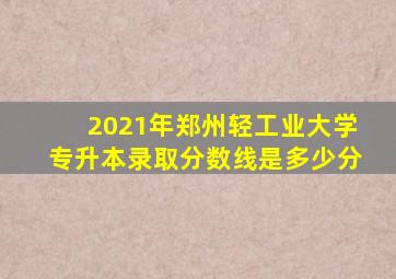 2021年郑州轻工业大学专升本录取分数线是多少分