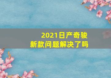 2021日产奇骏新款问题解决了吗