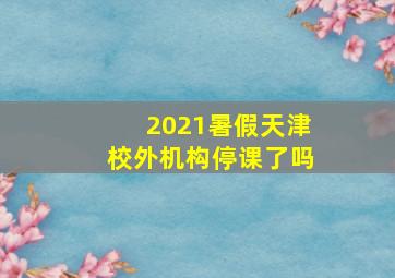 2021暑假天津校外机构停课了吗