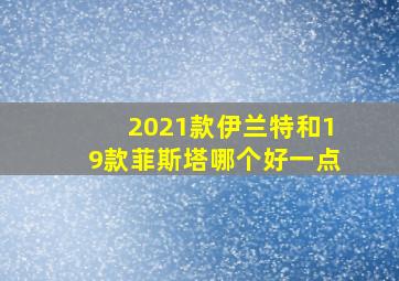 2021款伊兰特和19款菲斯塔哪个好一点