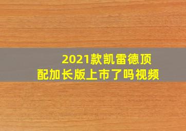 2021款凯雷德顶配加长版上市了吗视频