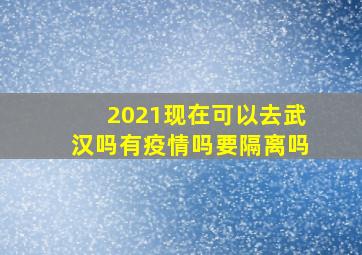 2021现在可以去武汉吗有疫情吗要隔离吗