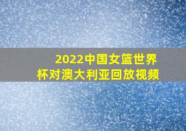 2022中国女篮世界杯对澳大利亚回放视频