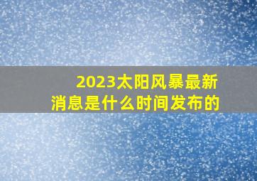 2023太阳风暴最新消息是什么时间发布的