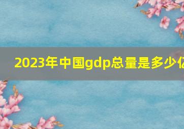 2023年中国gdp总量是多少亿