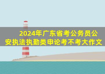 2024年广东省考公务员公安执法执勤类申论考不考大作文