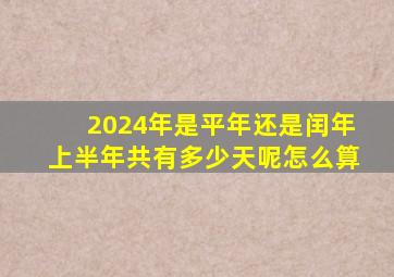 2024年是平年还是闰年上半年共有多少天呢怎么算