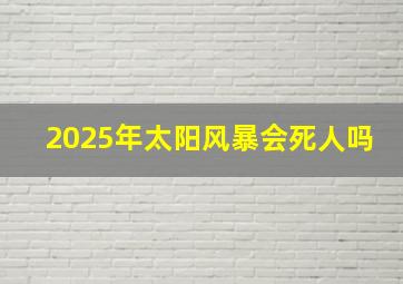 2025年太阳风暴会死人吗