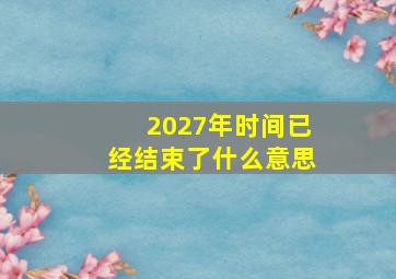 2027年时间已经结束了什么意思