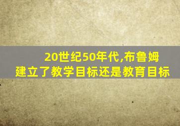 20世纪50年代,布鲁姆建立了教学目标还是教育目标