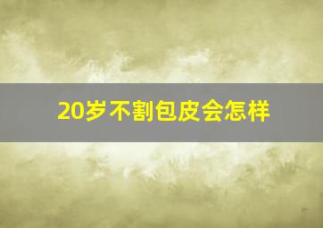 20岁不割包皮会怎样