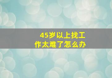 45岁以上找工作太难了怎么办