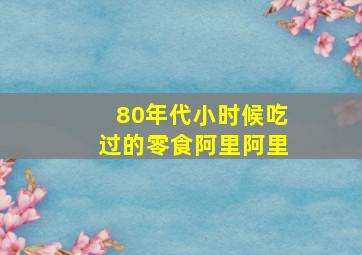 80年代小时候吃过的零食阿里阿里