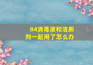 84消毒液和洁厕剂一起用了怎么办