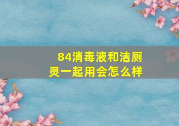 84消毒液和洁厕灵一起用会怎么样